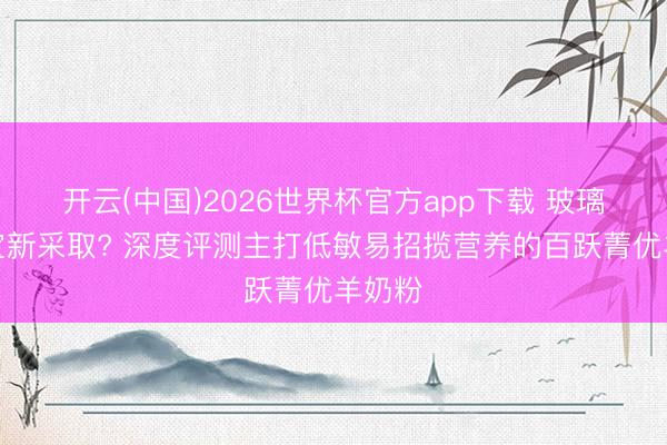 开云(中国)2026世界杯官方app下载 玻璃胃宝宝新采取? 深度评测主打低敏易招揽营养的百跃菁优羊奶粉