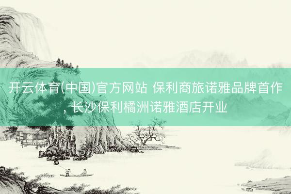 开云体育(中国)官方网站 保利商旅诺雅品牌首作， 长沙保利橘洲诺雅酒店开业