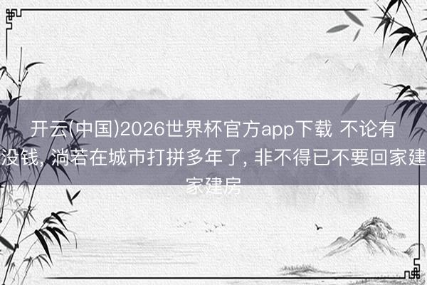 开云(中国)2026世界杯官方app下载 不论有钱没钱， 淌若在城市打拼多年了， 非不得已不要回家建房