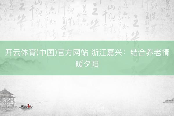 开云体育(中国)官方网站 浙江嘉兴：结合养老情暖夕阳