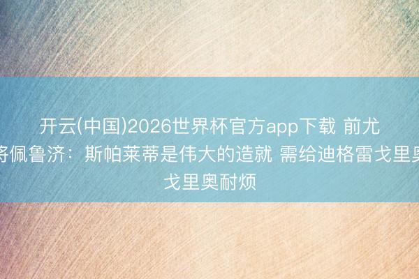 开云(中国)2026世界杯官方app下载 前尤文门将佩鲁济：斯帕莱蒂是伟大的造就 需给迪格雷戈里奥耐烦
