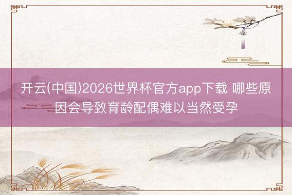 开云(中国)2026世界杯官方app下载 哪些原因会导致育龄