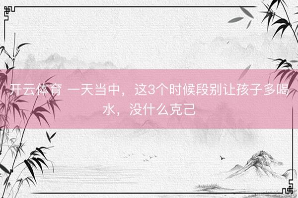 开云体育 一天当中，这3个时候段别让孩子多喝水，没什么克己