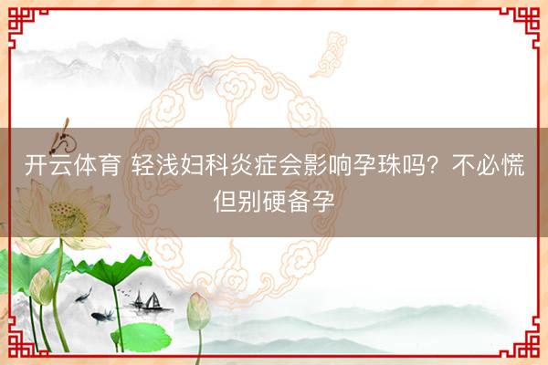 开云体育 轻浅妇科炎症会影响孕珠吗？不必慌但别硬备孕