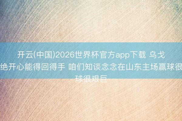 开云(中国)2026世界杯官方app下载 乌戈:卓绝开心能得回得手 咱们知谈念念在山东主场赢球很艰巨