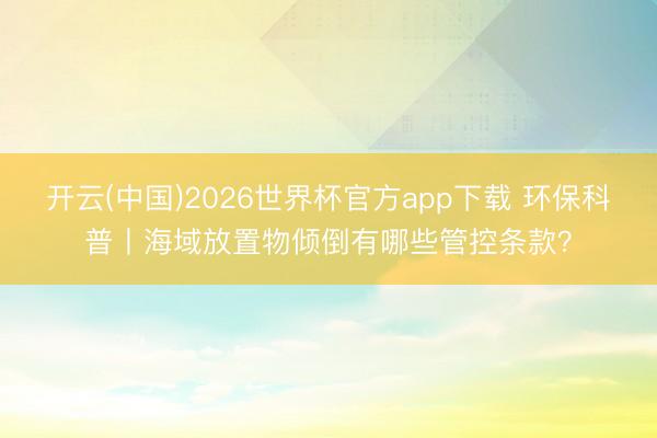 开云(中国)2026世界杯官方app下载 环保科普丨海域放置物倾倒有哪些管控条款?