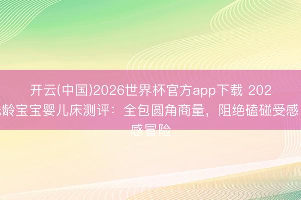 开云(中国)2026世界杯官方app下载 2026 低龄宝宝婴儿床测评：全包圆角商量，阻绝磕碰受感冒险