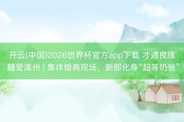 开云(中国)2026世界杯官方app下载 才遇良缘 囍爱漳州 | 集体婚典现场，新郎化身“超等奶爸”