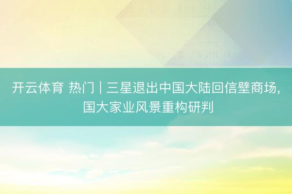 开云体育 热门 | 三星退出中国大陆回信壁商场， 国大家业风景重构研判
