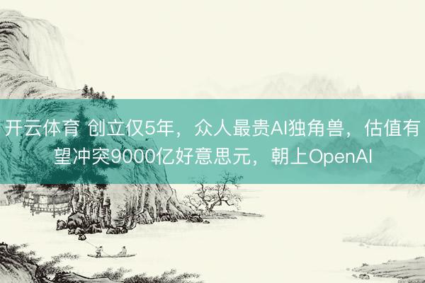 开云体育 创立仅5年，众人最贵AI独角兽，估值有望冲突9000亿好意思元，朝上OpenAI