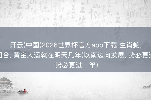 开云(中国)2026世界杯官方app下载 生肖蛇， 这种组合， 黄金大运就在明天几年(以南边向发展， 势必更进一竿)