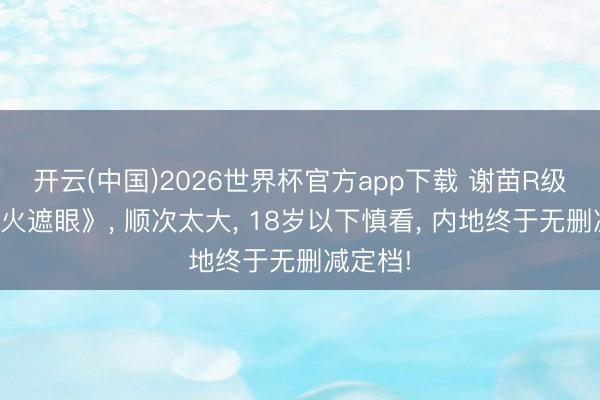 开云(中国)2026世界杯官方app下载 谢苗R级大片《火遮眼》, 顺次太大, 18岁以下慎看, 内地终于无删减定档!
