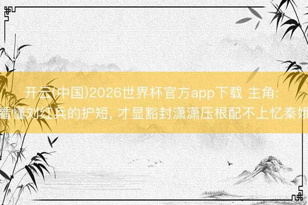 开云(中国)2026世界杯官方app下载 主角: 看懂刘红兵的护短， 才显豁封潇潇压根配不上忆秦娥