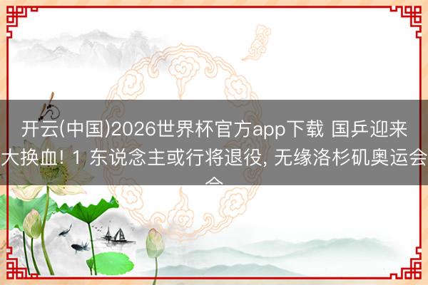 开云(中国)2026世界杯官方app下载 国乒迎来大换血! 1 东说念主或行将退役， 无缘洛杉矶奥运会