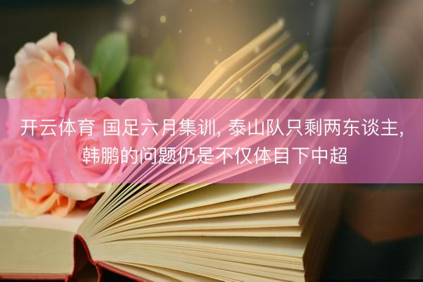 开云体育 国足六月集训， 泰山队只剩两东谈主， 韩鹏的问题仍是不仅体目下中超