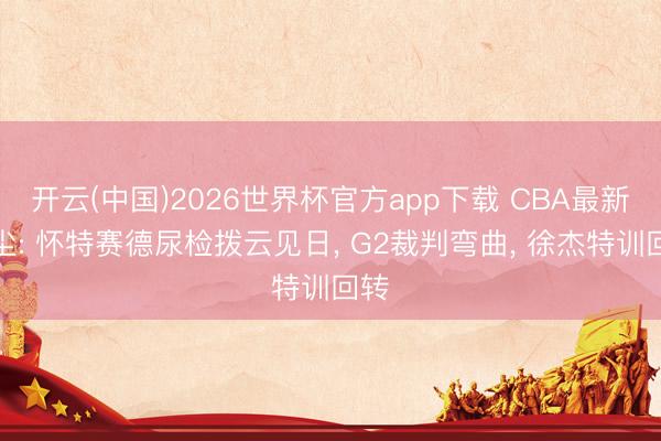 开云(中国)2026世界杯官方app下载 CBA最新音尘: 怀特赛德尿检拨云见日, G2裁判弯曲, 徐杰特训回转