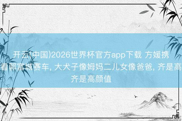 开云(中国)2026世界杯官方app下载 方媛携女去看郭富城赛车， 大犬子像姆妈二儿女像爸爸， 齐是高颜值