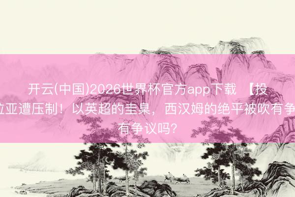 开云(中国)2026世界杯官方app下载 【投票】拉亚遭压制！以英超的圭臬，西汉姆的绝平被吹有争议吗？