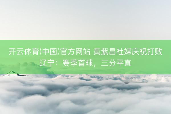 开云体育(中国)官方网站 黄紫昌社媒庆祝打败辽宁：赛季首球，三分平直