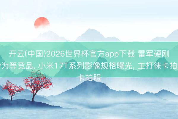 开云(中国)2026世界杯官方app下载 雷军硬刚华为等竞品, 小米17T系列影像规格曝光, 主打徕卡拍照