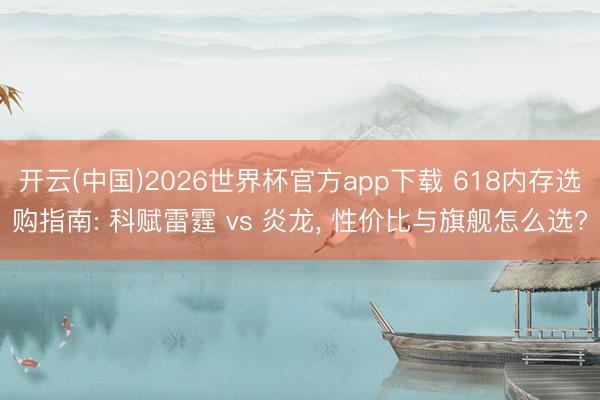 开云(中国)2026世界杯官方app下载 618内存选购指南: 科赋雷霆 vs 炎龙， 性价比与旗舰怎么选?
