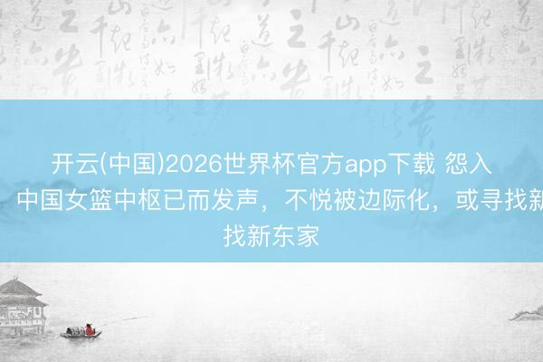 开云(中国)2026世界杯官方app下载 怨入骨髓！中国女篮中枢已而发声，不悦被边际化，或寻找新东家