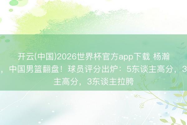 开云(中国)2026世界杯官方app下载 杨瀚森休战缺席，中国男篮翻盘！球员评分出炉：5东谈主高分，3东谈主拉胯