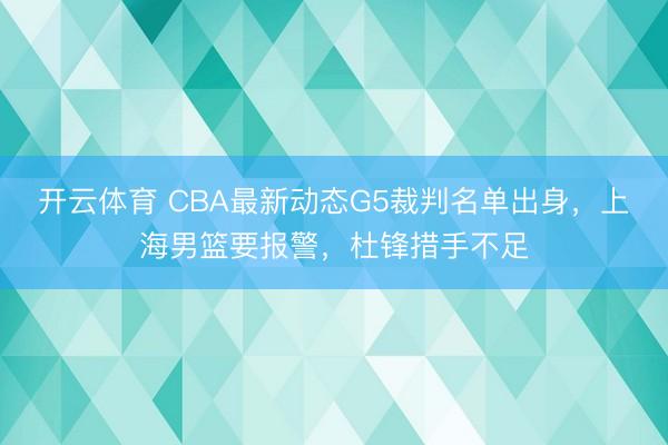 开云体育 CBA最新动态G5裁判名单出身，上海男篮要报警，杜锋措手不足