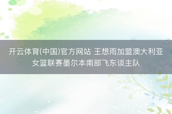 开云体育(中国)官方网站 王想雨加盟澳大利亚女篮联赛墨尔本南部飞东谈主队