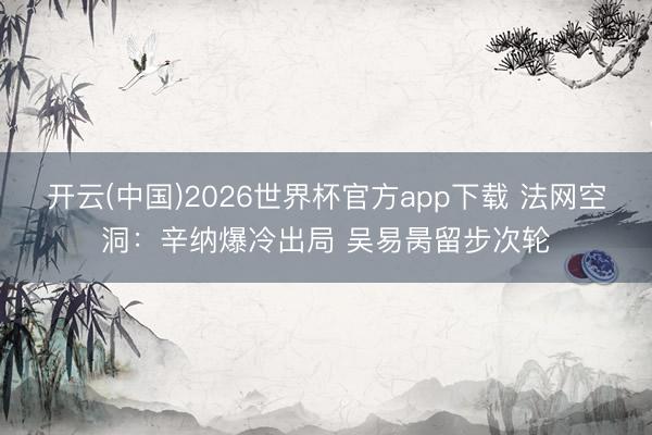 开云(中国)2026世界杯官方app下载 法网空洞：辛纳爆冷出局 吴易昺留步次轮