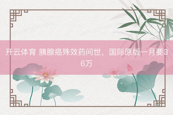 开云体育 胰腺癌殊效药问世,国际原版一月要36万