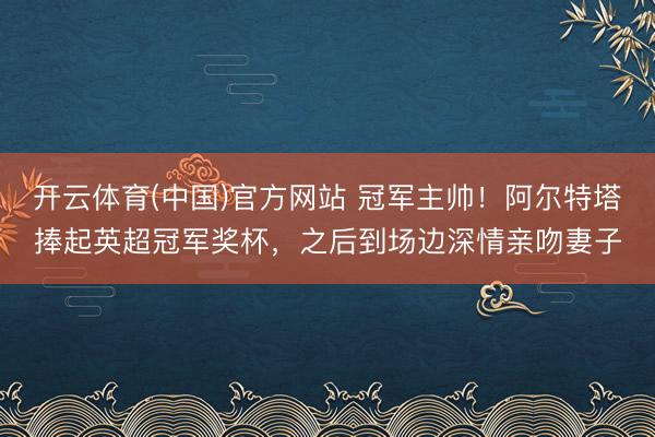 开云体育(中国)官方网站 冠军主帅！阿尔特塔捧起英超冠军奖杯，之后到场边深情亲吻妻子