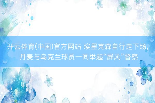 开云体育(中国)官方网站 埃里克森自行走下场， 丹麦与乌克兰球员一同举起“屏风”督察