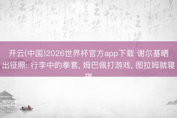 开云(中国)2026世界杯官方app下载 谢尔基晒出征照: 行李中的拳套， 姆巴佩打游戏，<a href=