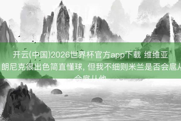 开云(中国)2026世界杯官方app下载 维维亚诺: 朗尼克很出色简直懂球， 但我不细则米兰是否会扈从他
