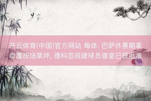开云体育(中国)官方网站 每体: 巴萨休赛期革命覆按场草坪， 德科忽视建球员寝室已获批准