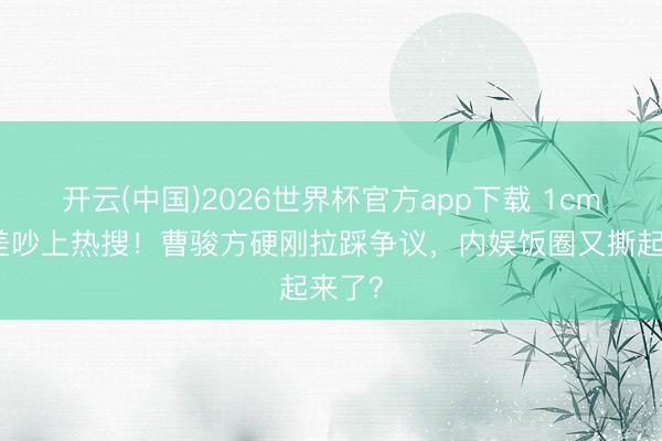 开云(中国)2026世界杯官方app下载 1cm身高差吵上热搜！曹骏方硬刚拉踩争议，内娱饭圈又撕起来了？