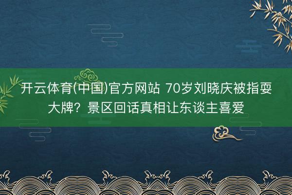 开云体育(中国)官方网站 70岁刘晓庆被指耍大牌？景区回话真相让东谈主喜爱