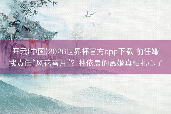 开云(中国)2026世界杯官方app下载 前任嫌我责任“风花雪月”？林依晨的离婚真相扎心了
