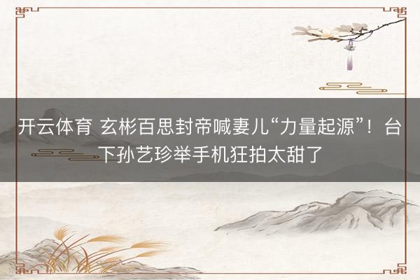 开云体育 玄彬百思封帝喊妻儿“力量起源”！台下孙艺珍举手机狂拍太甜了