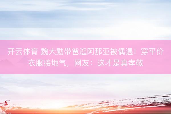 开云体育 魏大勋带爸逛阿那亚被偶遇！穿平价衣服接地气，网友：这才是真孝敬