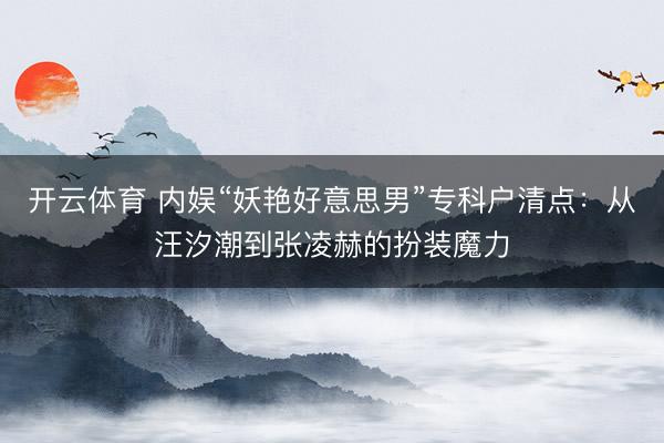 开云体育 内娱“妖艳好意思男”专科户清点：从汪汐潮到张凌赫的扮装魔力