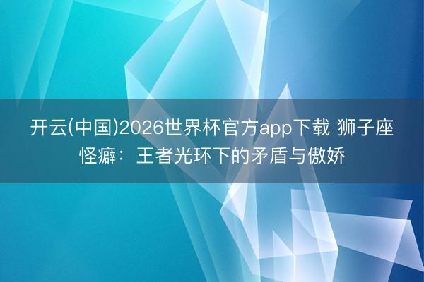 开云(中国)2026世界杯官方app下载 狮子座怪癖：王者光环下的矛盾与傲娇