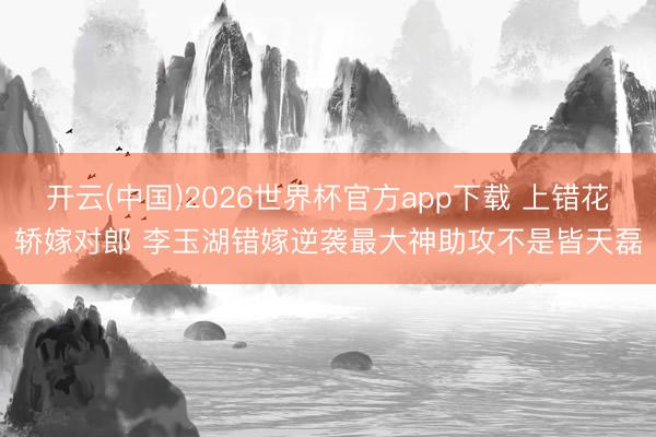 开云(中国)2026世界杯官方app下载 上错花轿嫁对郎 李玉湖错嫁逆袭最大神助攻不是皆天磊