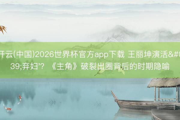开云(中国)2026世界杯官方app下载 王丽坤演活'弃妇'？《主角》破裂出圈背后的时期隐喻