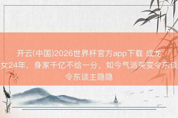 开云(中国)2026世界杯官方app下载 成龙终止认女24年,身家千亿不给一分,如今气派突变令东谈主隐隐