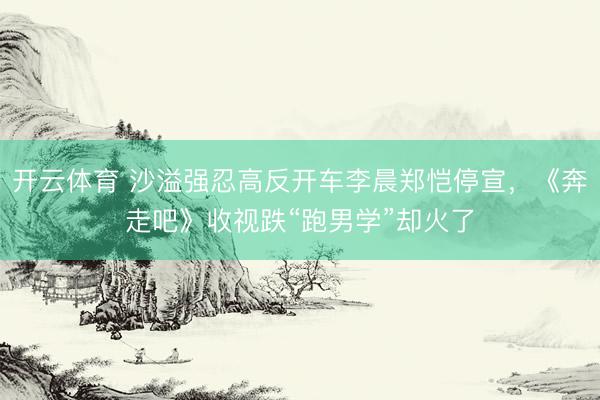 开云体育 沙溢强忍高反开车李晨郑恺停宣，《奔走吧》收视跌“跑男学”却火了