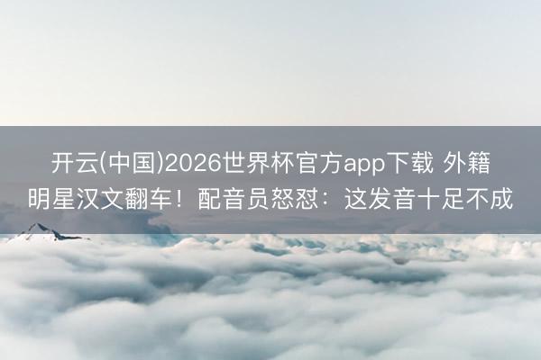 开云(中国)2026世界杯官方app下载 外籍明星汉文翻车！配音员怒怼：这发音十足不成