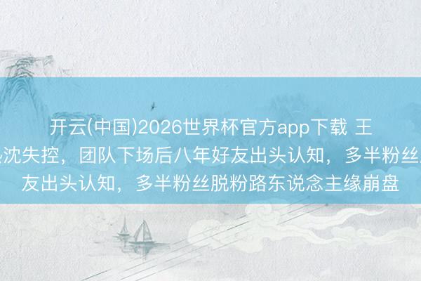 开云(中国)2026世界杯官方app下载 王鹤棣因综艺玩笑奖项热沈失控，团队下场后八年好友出头认知，多半粉丝脱粉路东说念主缘崩盘