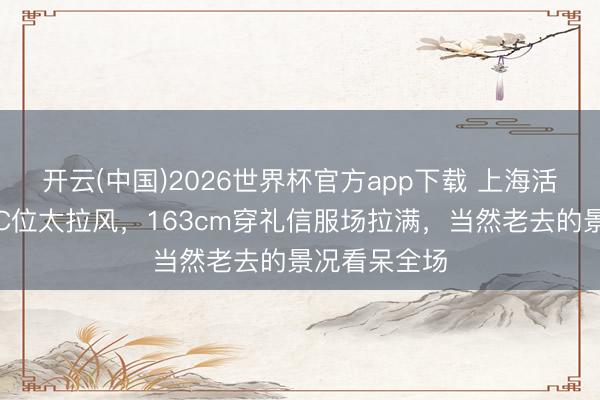 开云(中国)2026世界杯官方app下载 上海活动女星同框C位太拉风，163cm穿礼信服场拉满，当然老去的景况看呆全场